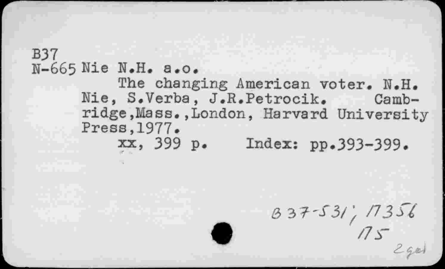 ﻿B37
N-665 Nie N.H. a.o.
The changing American voter. N.H. Nie, S.Verba, J.R.Petrocik. Cambridge , Mass. , London, Harvard University Press,1977.
xx, 399 p. Index: pp.393-399.
&	\ /73si